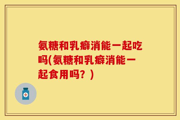 氨糖和乳癖消能一起吃吗(氨糖和乳癖消能一起食用吗？)