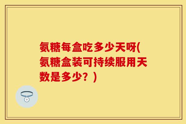 氨糖每盒吃多少天呀(氨糖盒装可持续服用天数是多少？)