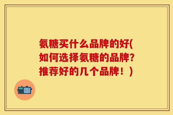 氨糖买什么品牌的好(如何选择氨糖的品牌？推荐好的几个品牌！)