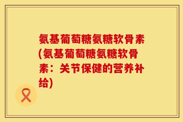 氨基葡萄糖氨糖软骨素(氨基葡萄糖氨糖软骨素：关节保健的营养补给)