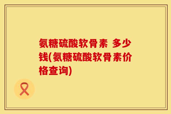氨糖硫酸软骨素 多少钱(氨糖硫酸软骨素价格查询)