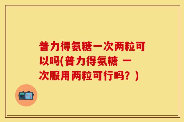 普力得氨糖一次两粒可以吗(普力得氨糖 一次服用两粒可行吗？)