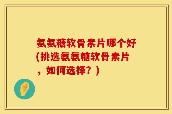 氨氨糖软骨素片哪个好(挑选氨氨糖软骨素片，如何选择？)