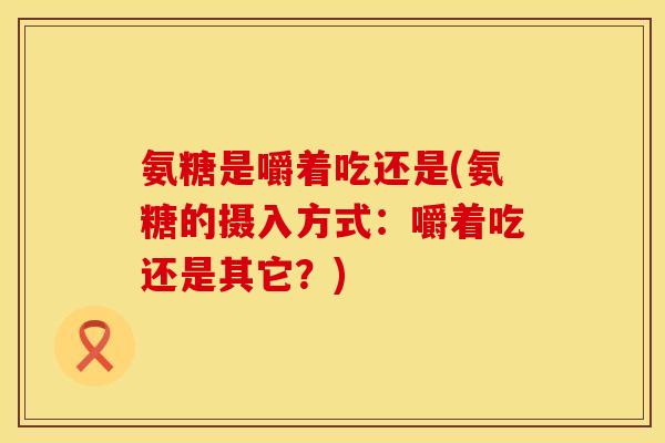 氨糖是嚼着吃还是(氨糖的摄入方式：嚼着吃还是其它？)