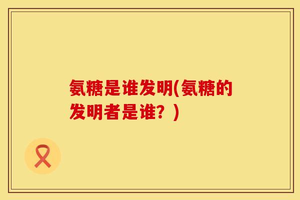 氨糖是谁发明(氨糖的发明者是谁？)