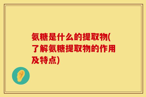 氨糖是什么的提取物(了解氨糖提取物的作用及特点)