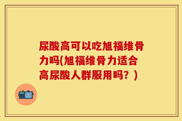 尿酸高可以吃旭福维骨力吗(旭福维骨力适合高尿酸人群服用吗？)