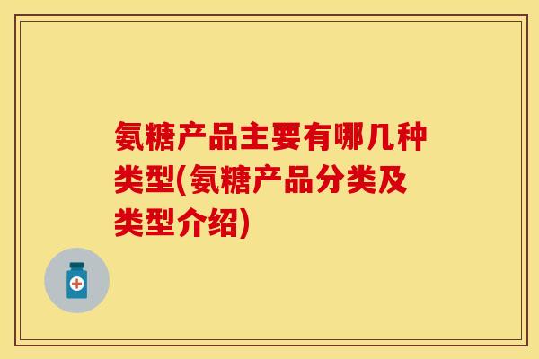 氨糖产品主要有哪几种类型(氨糖产品分类及类型介绍)