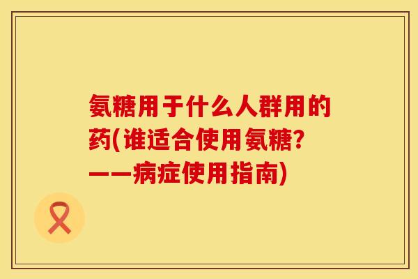 氨糖用于什么人群用的药(谁适合使用氨糖？——病症使用指南)