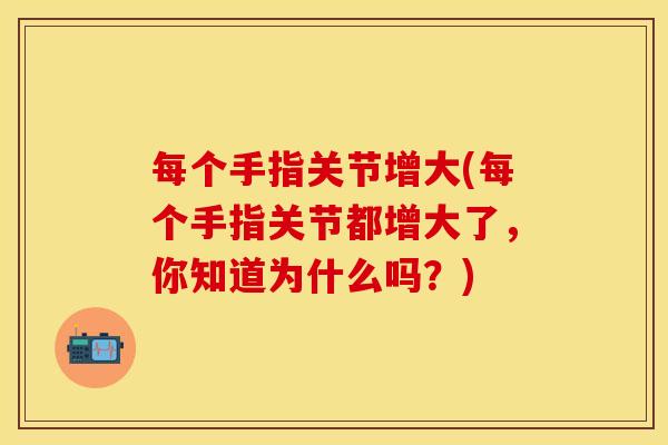 每个手指关节增大(每个手指关节都增大了，你知道为什么吗？)