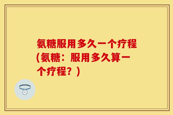 氨糖服用多久一个疗程(氨糖：服用多久算一个疗程？)