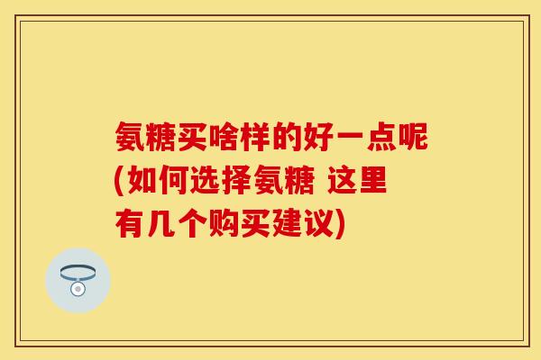氨糖买啥样的好一点呢(如何选择氨糖 这里有几个购买建议)
