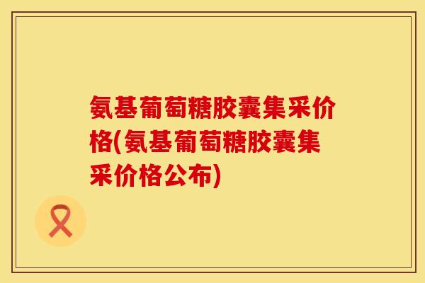 氨基葡萄糖胶囊集采价格(氨基葡萄糖胶囊集采价格公布)