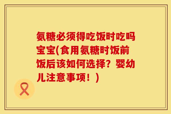 氨糖必须得吃饭时吃吗宝宝(食用氨糖时饭前饭后该如何选择？婴幼儿注意事项！)