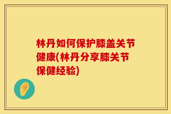 林丹如何保护膝盖关节健康(林丹分享膝关节保健经验)