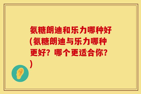 氨糖朗迪和乐力哪种好(氨糖朗迪与乐力哪种更好？哪个更适合你？)