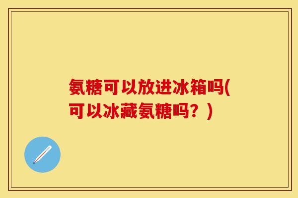 氨糖可以放进冰箱吗(可以冰藏氨糖吗？)