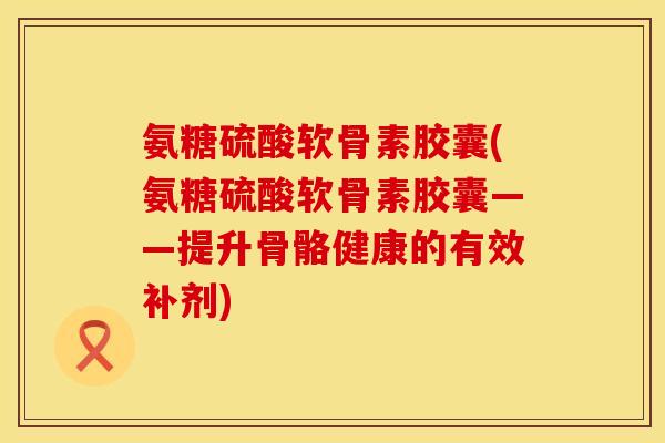 氨糖硫酸软骨素胶囊(氨糖硫酸软骨素胶囊——提升骨骼健康的有效补剂)