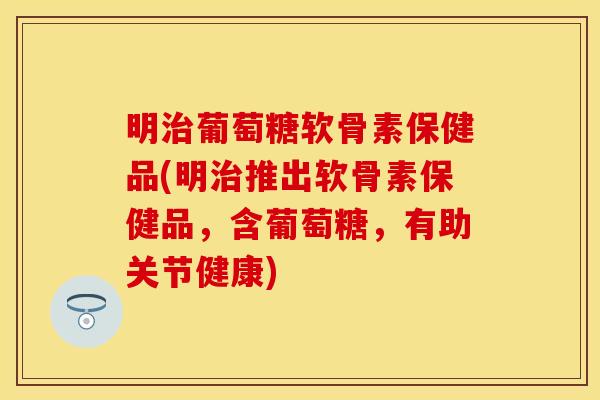 明治葡萄糖软骨素保健品(明治推出软骨素保健品，含葡萄糖，有助关节健康)