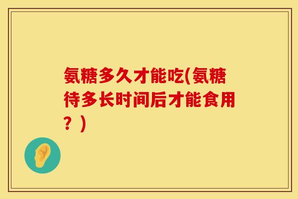 氨糖多久才能吃(氨糖待多长时间后才能食用？)