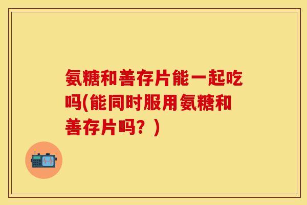 氨糖和善存片能一起吃吗(能同时服用氨糖和善存片吗？)