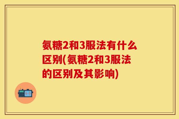 氨糖2和3服法有什么区别(氨糖2和3服法的区别及其影响)