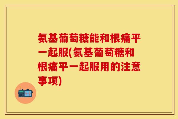 氨基葡萄糖能和根痛平一起服(氨基葡萄糖和根痛平一起服用的注意事项)