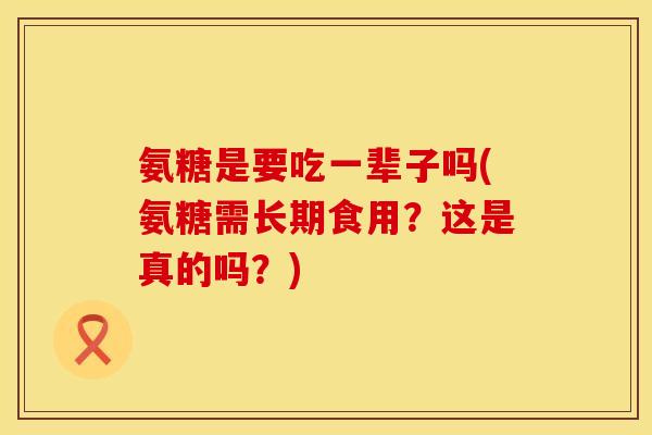 氨糖是要吃一辈子吗(氨糖需长期食用？这是真的吗？)