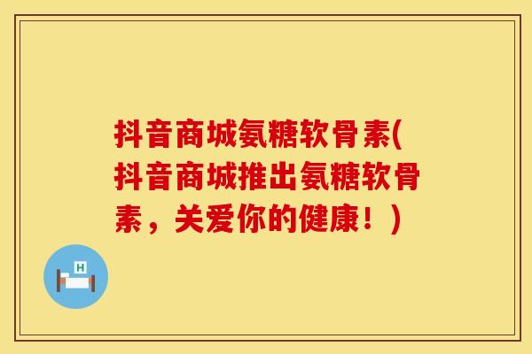 抖音商城氨糖软骨素(抖音商城推出氨糖软骨素，关爱你的健康！)