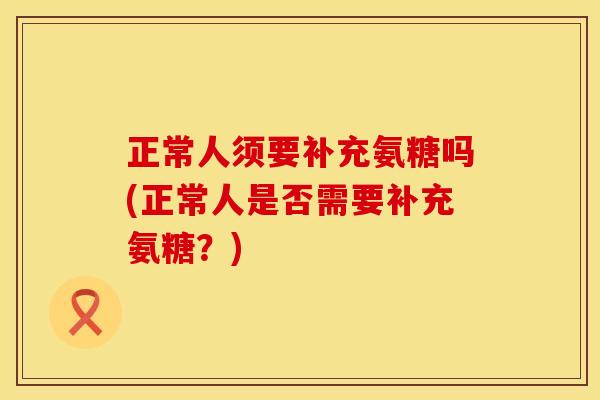 正常人须要补充氨糖吗(正常人是否需要补充氨糖？)
