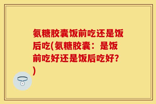 氨糖胶囊饭前吃还是饭后吃(氨糖胶囊：是饭前吃好还是饭后吃好？)
