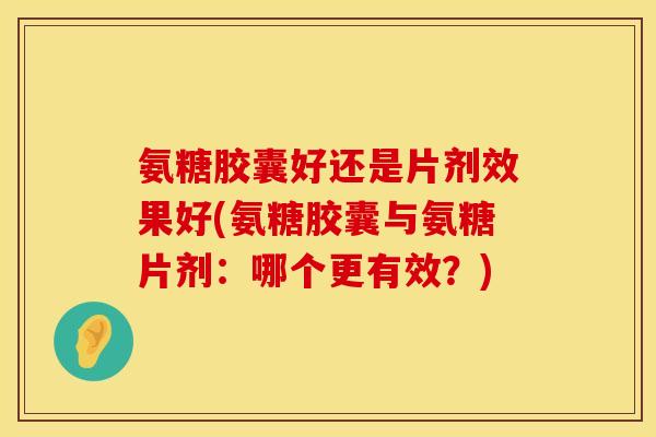 氨糖胶囊好还是片剂效果好(氨糖胶囊与氨糖片剂：哪个更有效？)
