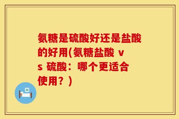 氨糖是硫酸好还是盐酸的好用(氨糖盐酸 vs 硫酸：哪个更适合使用？)
