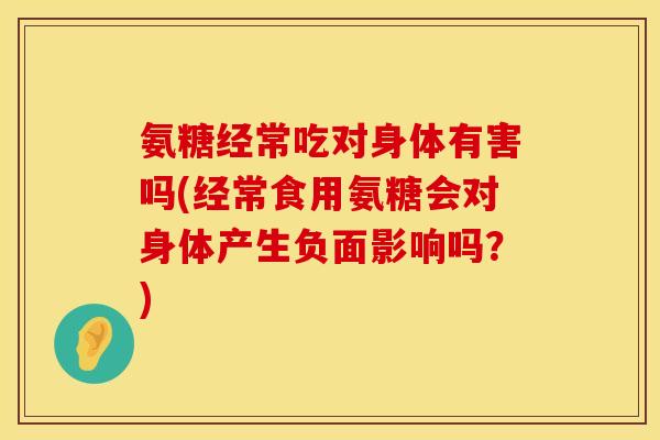 氨糖经常吃对身体有害吗(经常食用氨糖会对身体产生负面影响吗？)