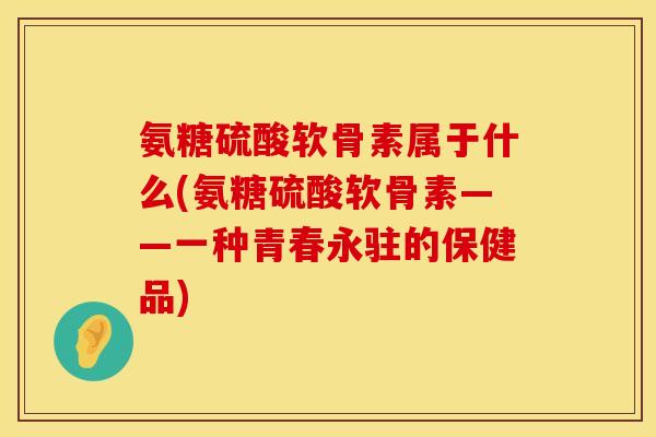 氨糖硫酸软骨素属于什么(氨糖硫酸软骨素——一种青春永驻的保健品)