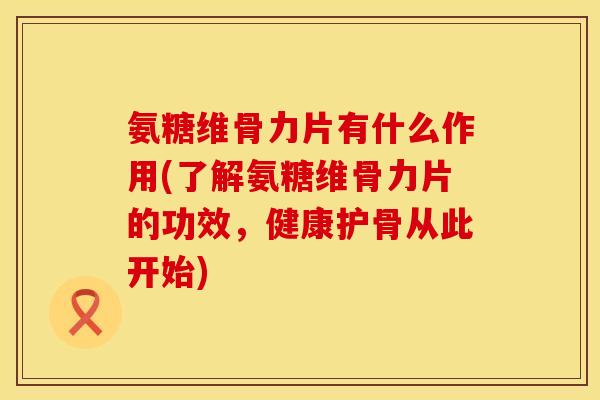 氨糖维骨力片有什么作用(了解氨糖维骨力片的功效，健康护骨从此开始)