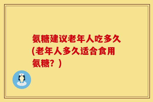 氨糖建议老年人吃多久(老年人多久适合食用氨糖？)