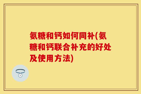 氨糖和钙如何同补(氨糖和钙联合补充的好处及使用方法)