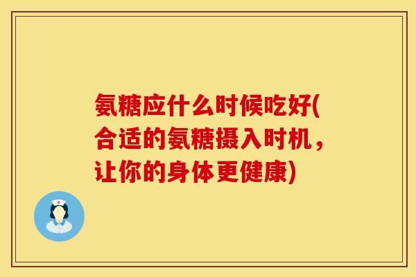 氨糖应什么时候吃好(合适的氨糖摄入时机，让你的身体更健康)