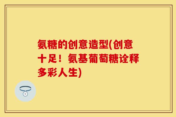 氨糖的创意造型(创意十足！氨基葡萄糖诠释多彩人生)