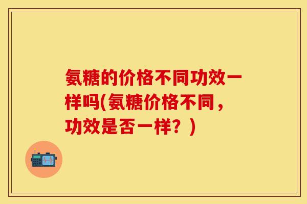 氨糖的价格不同功效一样吗(氨糖价格不同，功效是否一样？)