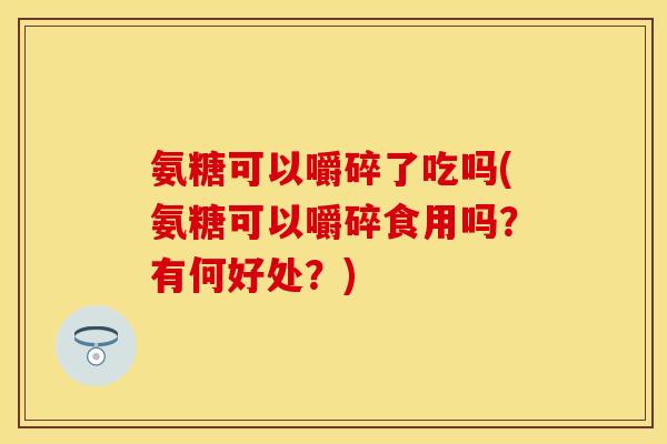 氨糖可以嚼碎了吃吗(氨糖可以嚼碎食用吗？有何好处？)