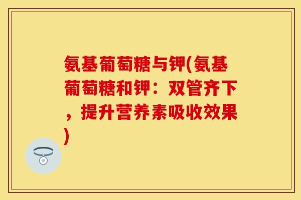 氨基葡萄糖与钾(氨基葡萄糖和钾：双管齐下，提升营养素吸收效果)