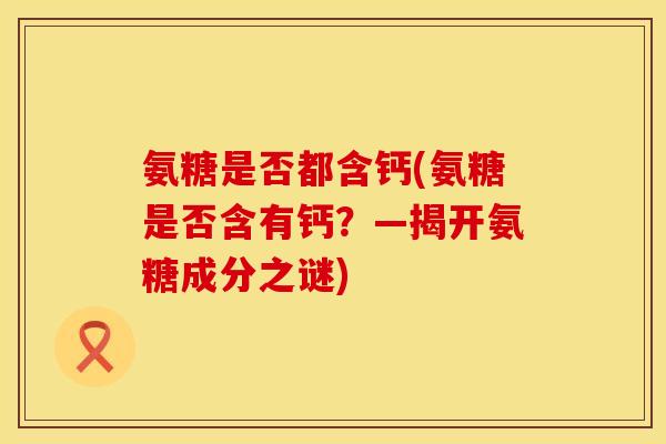 氨糖是否都含钙(氨糖是否含有钙？—揭开氨糖成分之谜)
