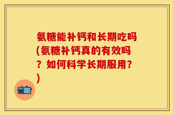 氨糖能补钙和长期吃吗(氨糖补钙真的有效吗？如何科学长期服用？)