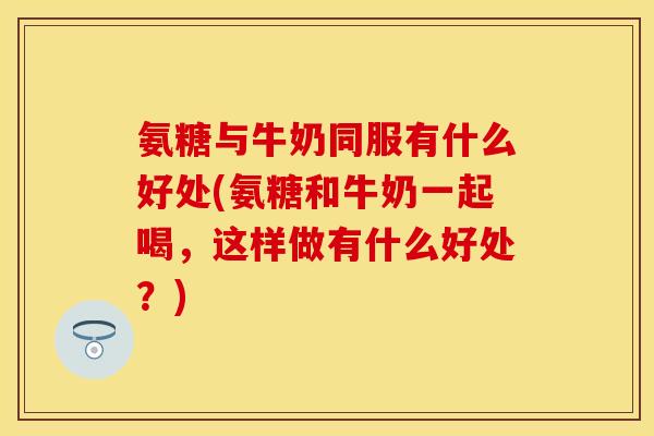 氨糖与牛奶同服有什么好处(氨糖和牛奶一起喝，这样做有什么好处？)