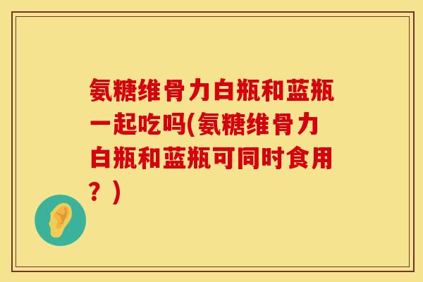 氨糖维骨力白瓶和蓝瓶一起吃吗(氨糖维骨力白瓶和蓝瓶可同时食用？)