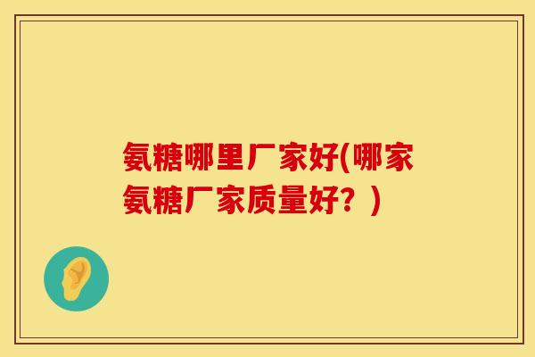 氨糖哪里厂家好(哪家氨糖厂家质量好？)