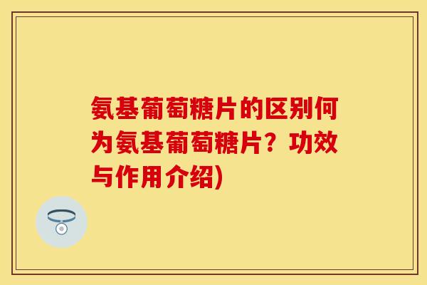 氨基葡萄糖片的区别何为氨基葡萄糖片？功效与作用介绍)
