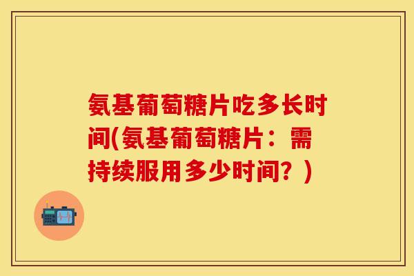 氨基葡萄糖片吃多长时间(氨基葡萄糖片：需持续服用多少时间？)
